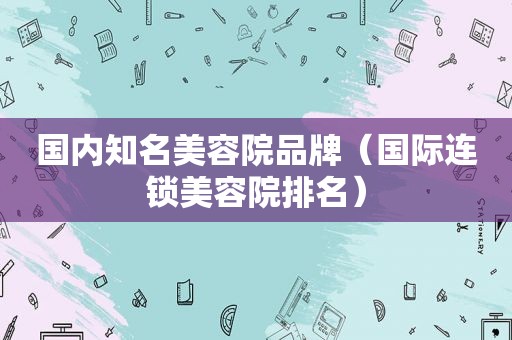 国内知名美容院品牌（国际连锁美容院排名）
