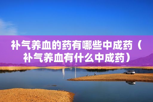 补气养血的药有哪些中成药（补气养血有什么中成药）