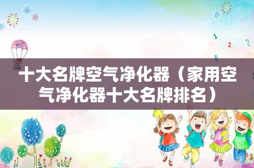 十大名牌空气净化器（家用空气净化器十大名牌排名）