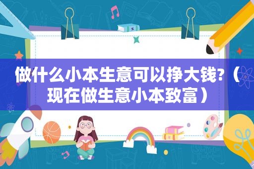 做什么小本生意可以挣大钱?（现在做生意小本致富）