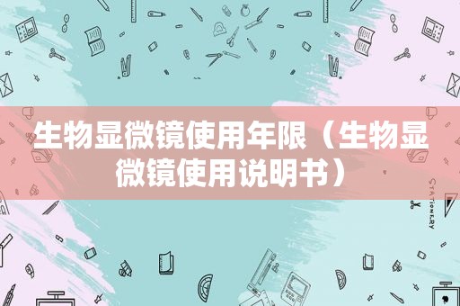 生物显微镜使用年限（生物显微镜使用说明书）