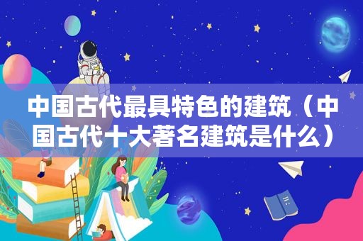 中国古代最具特色的建筑（中国古代十大著名建筑是什么）