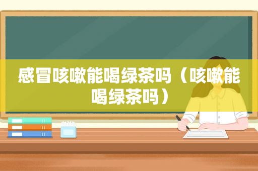 感冒咳嗽能喝绿茶吗（咳嗽能喝绿茶吗）