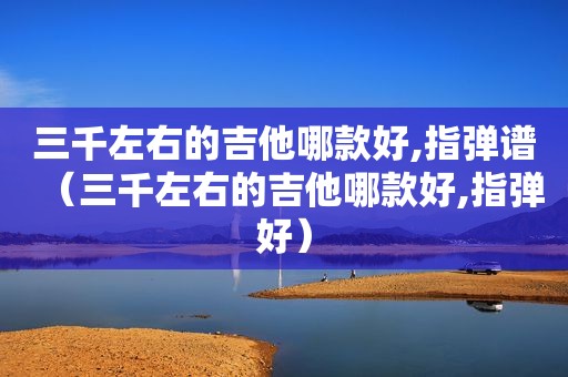 三千左右的吉他哪款好,指弹谱（三千左右的吉他哪款好,指弹好）