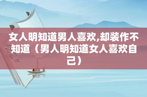 女人明知道男人喜欢,却装作不知道（男人明知道女人喜欢自己）
