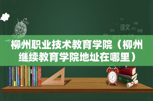 柳州职业技术教育学院（柳州继续教育学院地址在哪里）