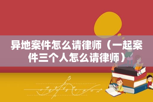 异地案件怎么请律师（一起案件三个人怎么请律师）