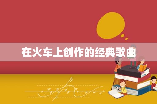 在火车上创作的经典歌曲