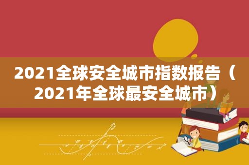 2021全球安全城市指数报告（2021年全球最安全城市）