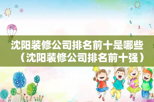 沈阳装修公司排名前十是哪些（沈阳装修公司排名前十强）