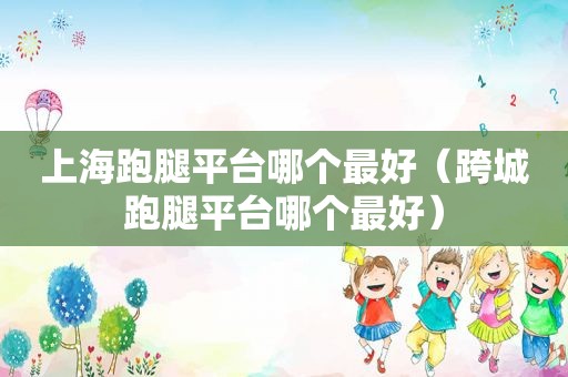 上海跑腿平台哪个最好（跨城跑腿平台哪个最好）