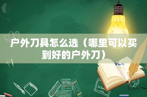 户外刀具怎么选（哪里可以买到好的户外刀）