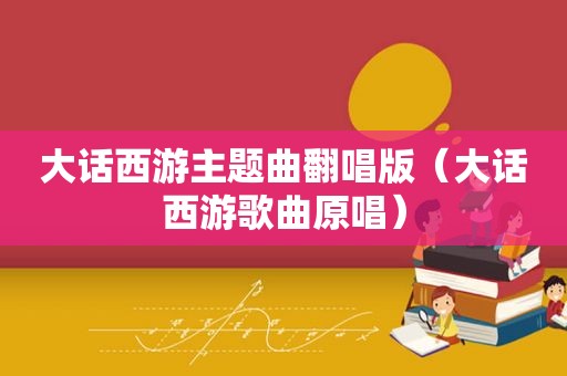 大话西游主题曲翻唱版（大话西游歌曲原唱）