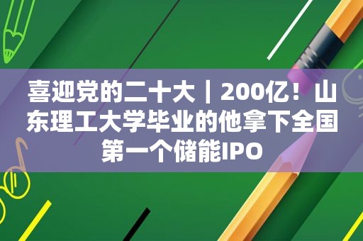 喜迎党的二十大｜200亿！山东理工大学毕业的他拿下全国第一个储能IPO