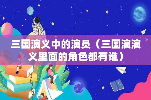 三国演义中的演员（三国演演义里面的角色都有谁）