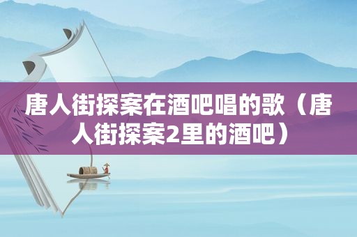 唐人街探案在酒吧唱的歌（唐人街探案2里的酒吧）