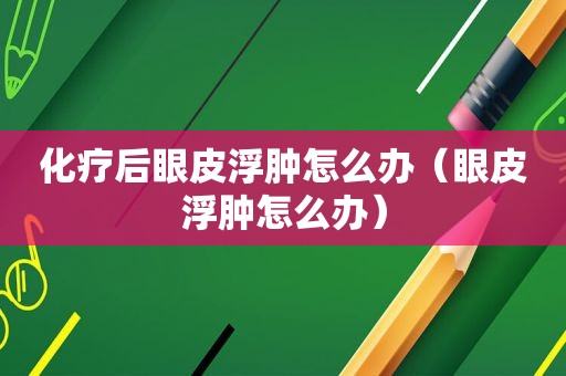 化疗后眼皮浮肿怎么办（眼皮浮肿怎么办）