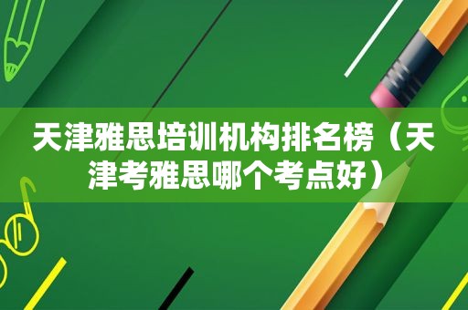 天津雅思培训机构排名榜（天津考雅思哪个考点好）