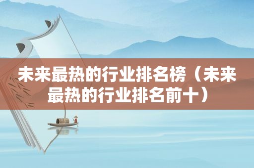 未来最热的行业排名榜（未来最热的行业排名前十）