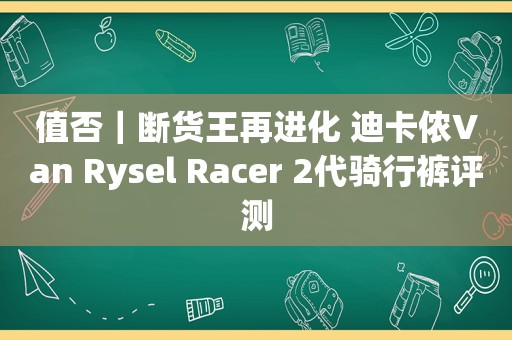 值否｜断货王再进化 迪卡侬Van Rysel Racer 2代骑行裤评测