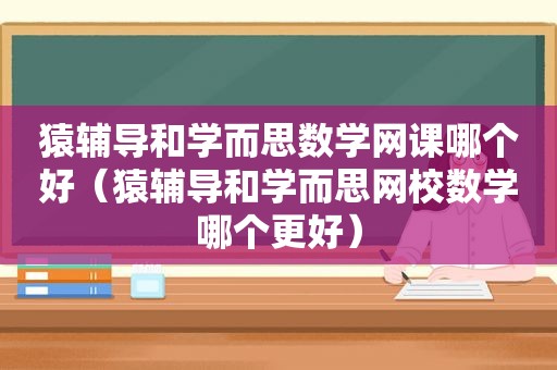 猿辅导和学而思数学网课哪个好（猿辅导和学而思网校数学哪个更好）