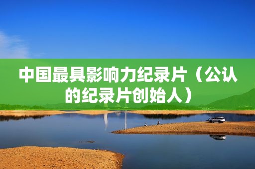 中国最具影响力纪录片（公认的纪录片创始人）