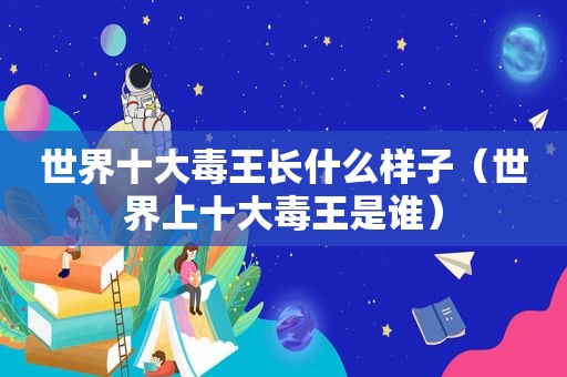 世界十大毒王长什么样子（世界上十大毒王是谁）