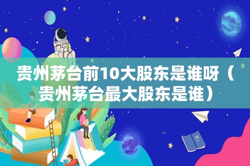 贵州茅台前10大股东是谁呀（贵州茅台最大股东是谁）