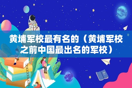 黄埔军校最有名的（黄埔军校之前中国最出名的军校）