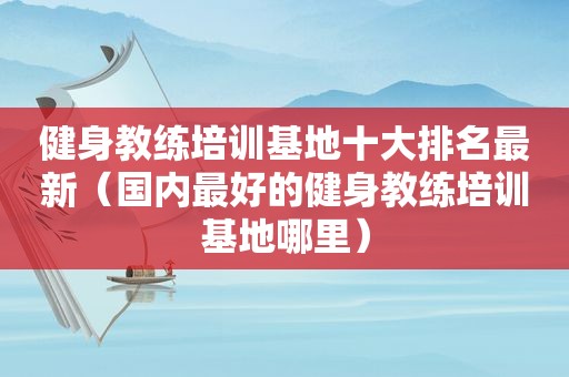 健身教练培训基地十大排名最新（国内最好的健身教练培训基地哪里）