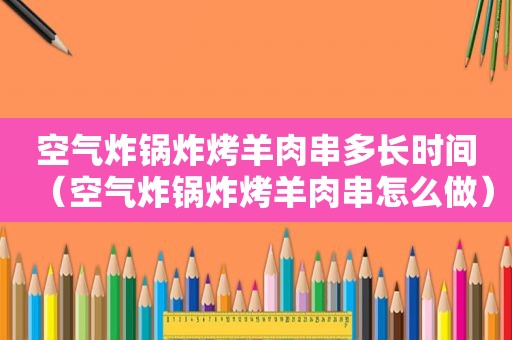 空气炸锅炸烤羊肉串多长时间（空气炸锅炸烤羊肉串怎么做）