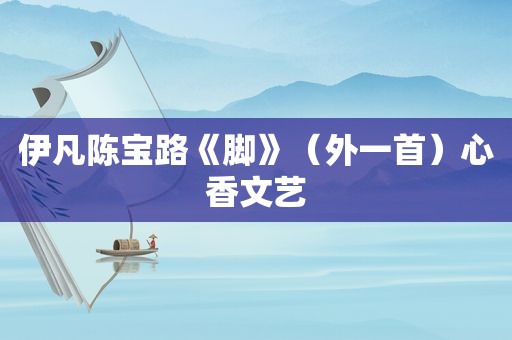 伊凡陈宝路《脚》（外一首）心香文艺