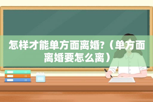 怎样才能单方面离婚?（单方面离婚要怎么离）