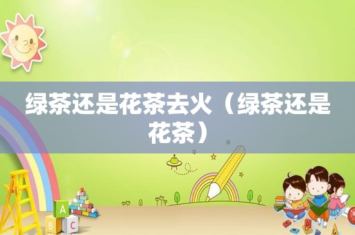 绿茶还是花茶去火（绿茶还是花茶）