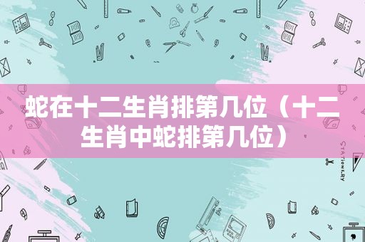 蛇在十二生肖排第几位（十二生肖中蛇排第几位）