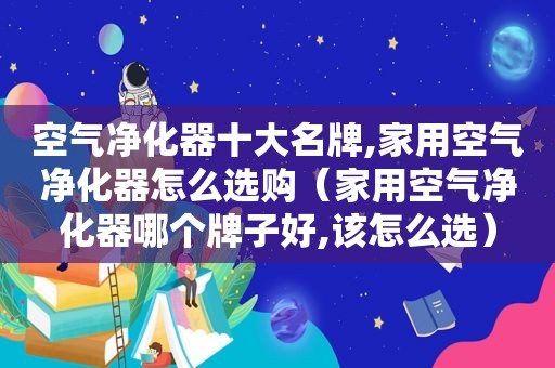 空气净化器十大名牌,家用空气净化器怎么选购（家用空气净化器哪个牌子好,该怎么选）