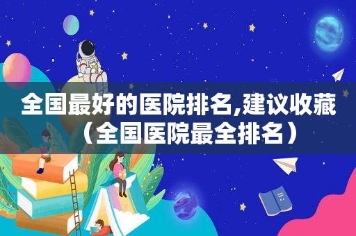 全国最好的医院排名,建议收藏（全国医院最全排名）
