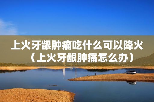 上火牙龈肿痛吃什么可以降火（上火牙龈肿痛怎么办）