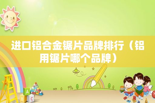 进口铝合金锯片品牌排行（铝用锯片哪个品牌）