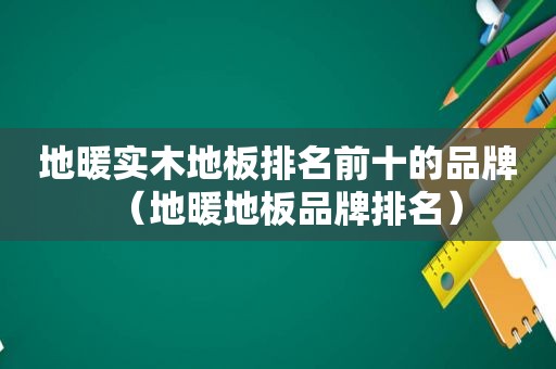 地暖实木地板排名前十的品牌（地暖地板品牌排名）