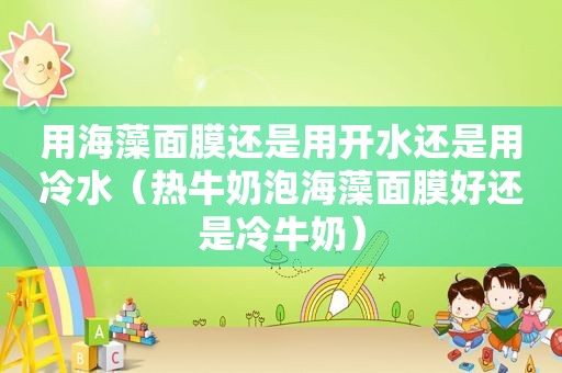 用海藻面膜还是用开水还是用冷水（热牛奶泡海藻面膜好还是冷牛奶）