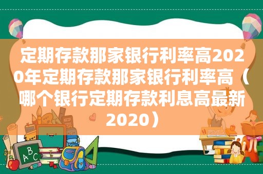 定期存款那家银行利率高2020年定期存款那家银行利率高（哪个银行定期存款利息高最新2020）