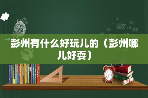 彭州有什么好玩儿的（彭州哪儿好耍）