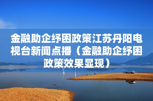 金融助企纾困政策江苏丹阳电视台新闻点播（金融助企纾困政策效果显现）