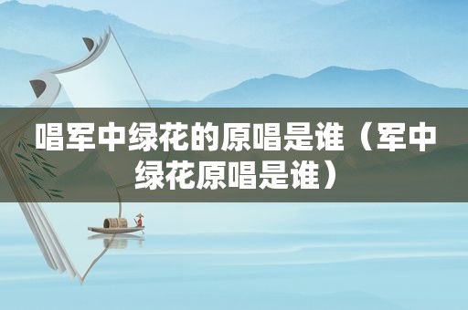 唱军中绿花的原唱是谁（军中绿花原唱是谁）
