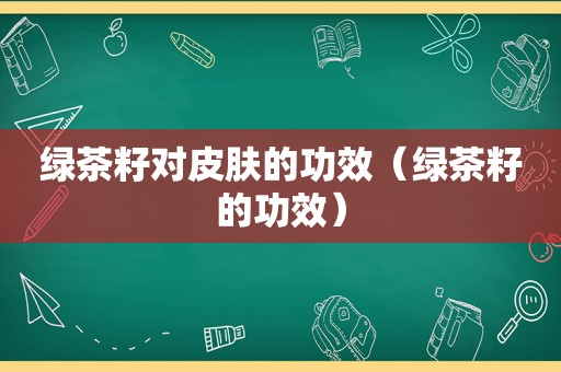 绿茶籽对皮肤的功效（绿茶籽的功效）