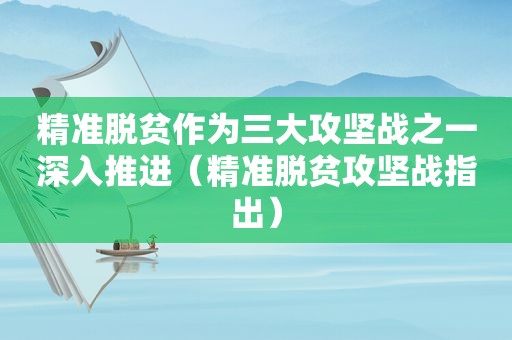 精准脱贫作为三大攻坚战之一深入推进（精准脱贫攻坚战指出）