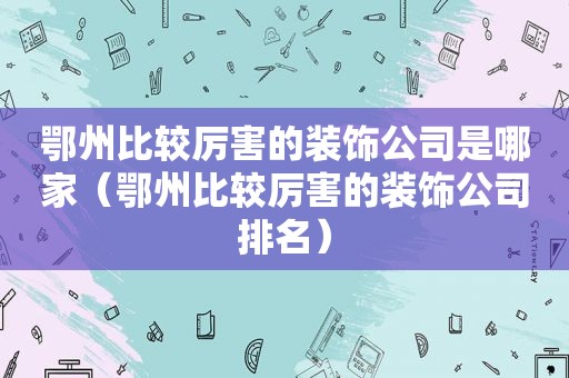 鄂州比较厉害的装饰公司是哪家（鄂州比较厉害的装饰公司排名）