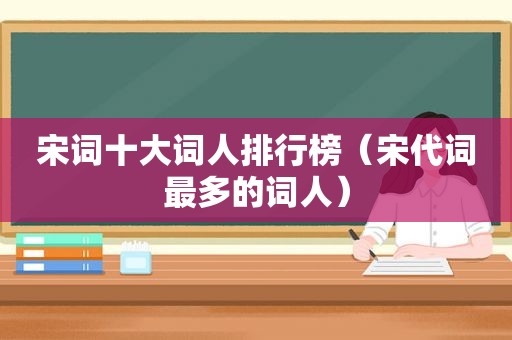 宋词十大词人排行榜（宋代词最多的词人）