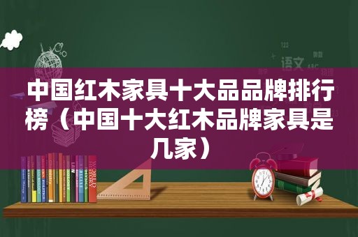 中国红木家具十大品品牌排行榜（中国十大红木品牌家具是几家）